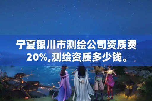 寧夏銀川市測繪公司資質費20%,測繪資質多少錢。