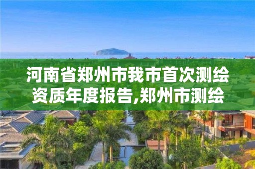 河南省鄭州市我市首次測繪資質年度報告,鄭州市測繪院。