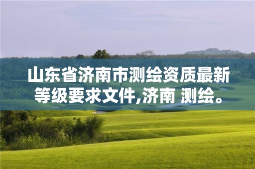 山東省濟南市測繪資質(zhì)最新等級要求文件,濟南 測繪。