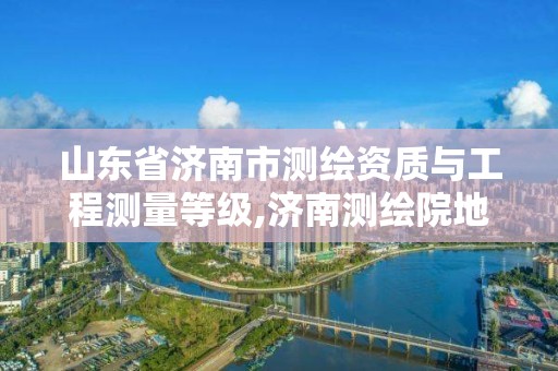 山東省濟南市測繪資質與工程測量等級,濟南測繪院地址。