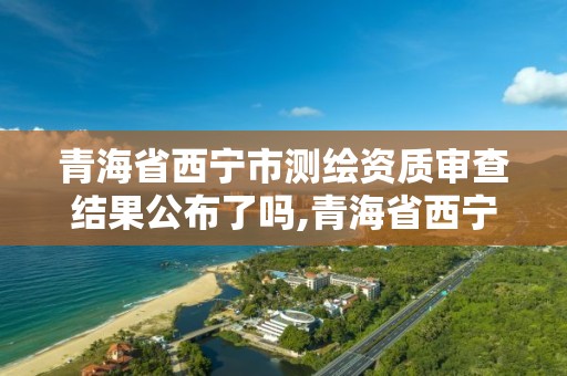 青海省西寧市測(cè)繪資質(zhì)審查結(jié)果公布了嗎,青海省西寧市測(cè)繪資質(zhì)審查結(jié)果公布了嗎。