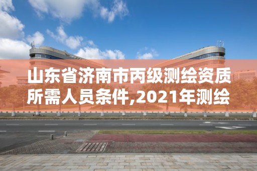 山東省濟南市丙級測繪資質所需人員條件,2021年測繪資質丙級申報條件。