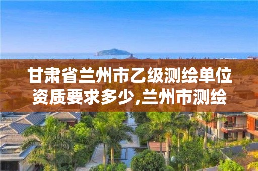 甘肅省蘭州市乙級測繪單位資質要求多少,蘭州市測繪公司有哪些。