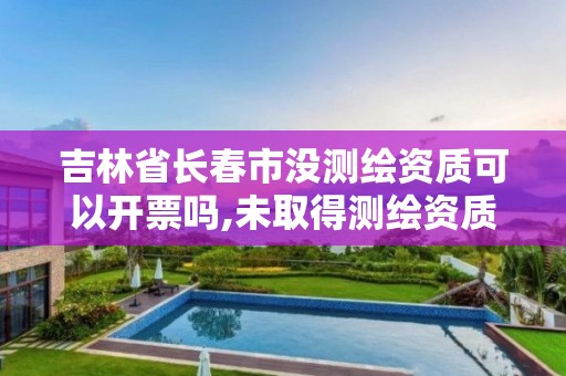 吉林省長春市沒測繪資質可以開票嗎,未取得測繪資質證書。