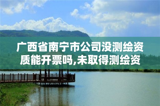 廣西省南寧市公司沒測繪資質能開票嗎,未取得測繪資質證書。