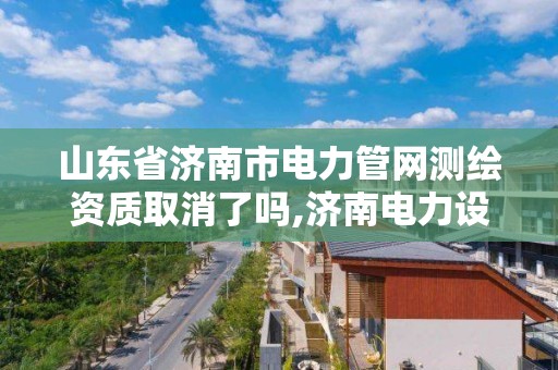 山東省濟南市電力管網測繪資質取消了嗎,濟南電力設計公司有哪些。