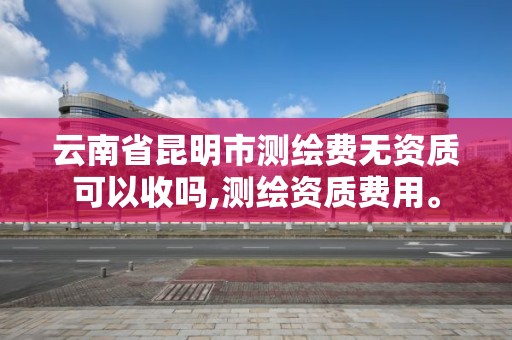 云南省昆明市測繪費無資質可以收嗎,測繪資質費用。