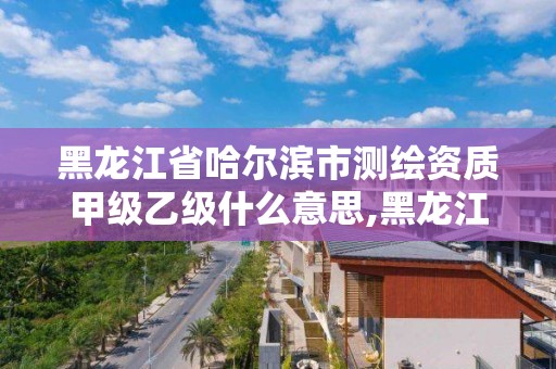 黑龍江省哈爾濱市測繪資質(zhì)甲級乙級什么意思,黑龍江省測繪甲級單位。