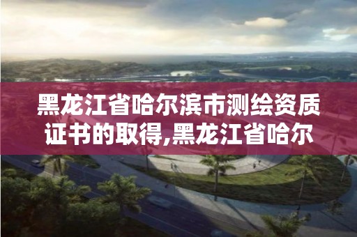 黑龍江省哈爾濱市測繪資質(zhì)證書的取得,黑龍江省哈爾濱市測繪局。