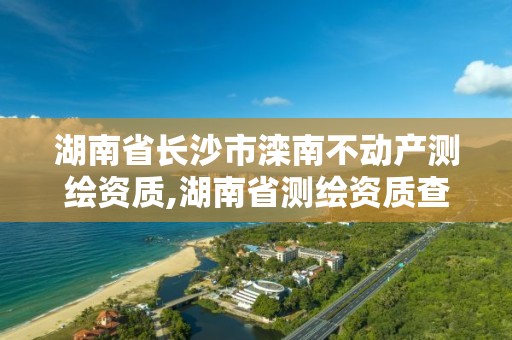 湖南省長沙市灤南不動產(chǎn)測繪資質(zhì),湖南省測繪資質(zhì)查詢。