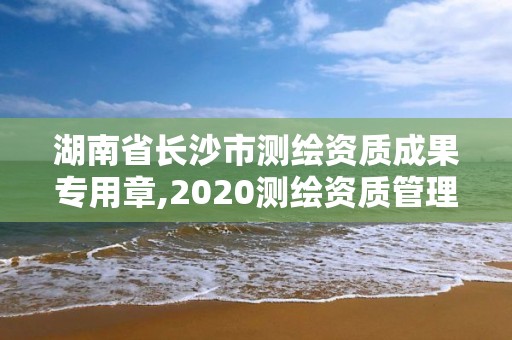 湖南省長沙市測繪資質成果專用章,2020測繪資質管理辦法。