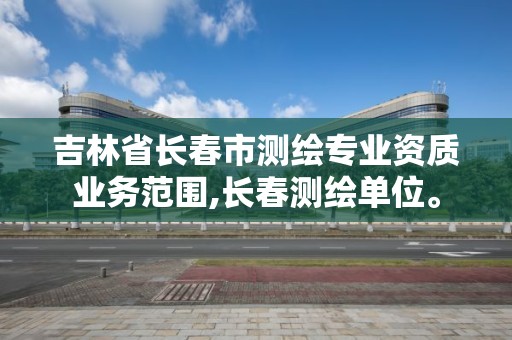 吉林省長春市測繪專業(yè)資質(zhì)業(yè)務(wù)范圍,長春測繪單位。