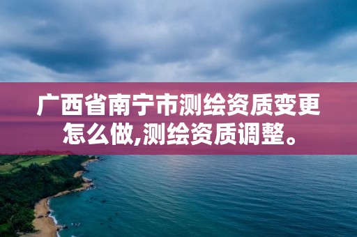 廣西省南寧市測繪資質變更怎么做,測繪資質調整。