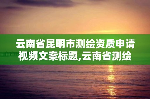 云南省昆明市測繪資質申請視頻文案標題,云南省測繪資質證書延期公告。