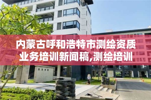 內蒙古呼和浩特市測繪資質業務培訓新聞稿,測繪培訓心得體會。