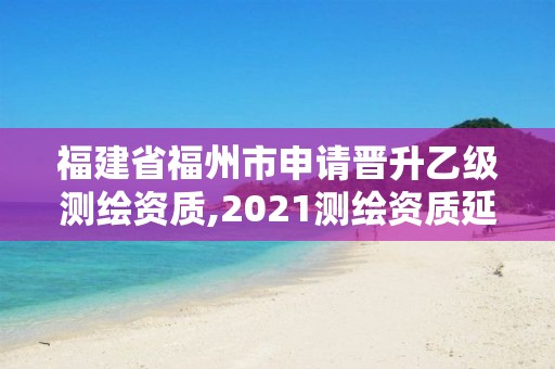 福建省福州市申請(qǐng)晉升乙級(jí)測繪資質(zhì),2021測繪資質(zhì)延期公告福建省。