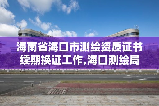 海南省海口市測繪資質證書續期換證工作,海口測繪局。