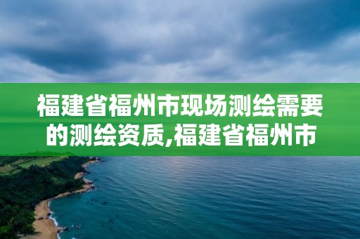 福建省福州市現場測繪需要的測繪資質,福建省福州市現場測繪需要的測繪資質有哪些。