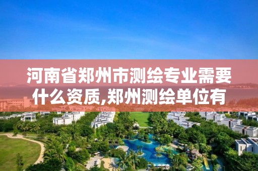 河南省鄭州市測繪專業需要什么資質,鄭州測繪單位有哪些。