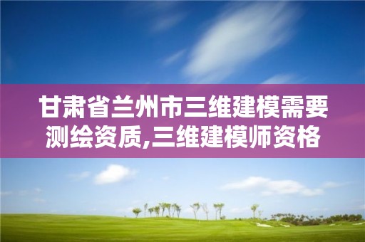 甘肅省蘭州市三維建模需要測繪資質,三維建模師資格證報名網址。