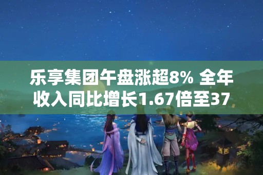 樂享集團午盤漲超8% 全年收入同比增長1.67倍至37.25億港元