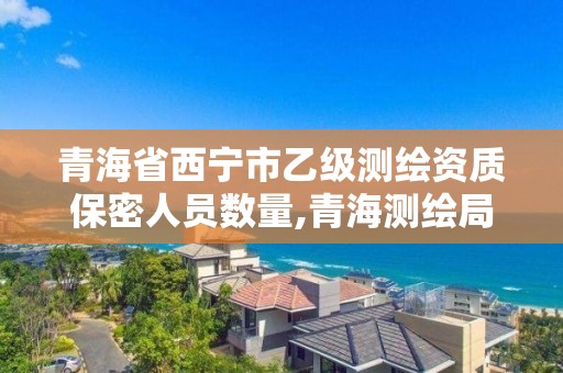 青海省西寧市乙級測繪資質保密人員數量,青海測繪局招聘。