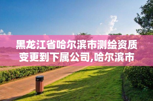 黑龍江省哈爾濱市測繪資質(zhì)變更到下屬公司,哈爾濱市勘察測繪研究院改制。