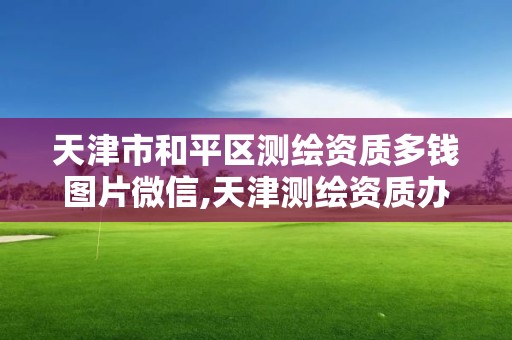 天津市和平區測繪資質多錢圖片微信,天津測繪資質辦理。