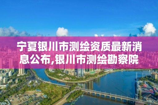 寧夏銀川市測繪資質最新消息公布,銀川市測繪勘察院。