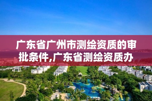 廣東省廣州市測繪資質(zhì)的審批條件,廣東省測繪資質(zhì)辦理流程。