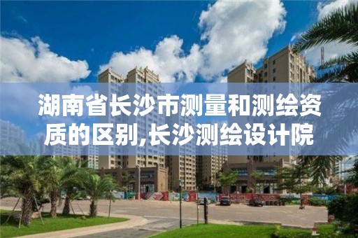 湖南省長沙市測量和測繪資質的區別,長沙測繪設計院。