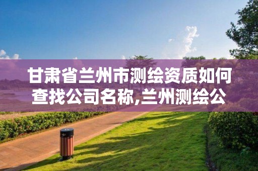 甘肅省蘭州市測繪資質如何查找公司名稱,蘭州測繪公司招聘。