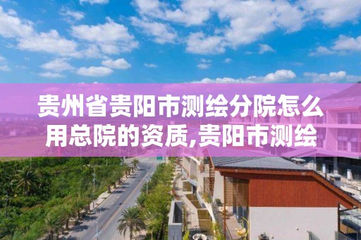 貴州省貴陽市測繪分院怎么用總院的資質,貴陽市測繪院招聘2021。