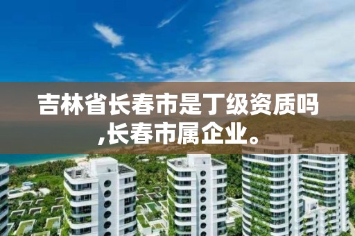 吉林省長春市是丁級資質嗎,長春市屬企業。