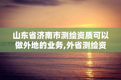 山東省濟南市測繪資質可以做外地的業務,外省測繪資質在哪備案。