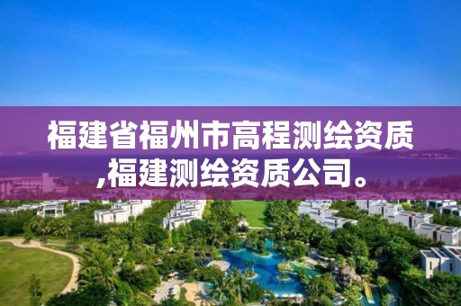 福建省福州市高程測繪資質,福建測繪資質公司。