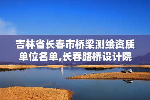 吉林省長(zhǎng)春市橋梁測(cè)繪資質(zhì)單位名單,長(zhǎng)春路橋設(shè)計(jì)院。