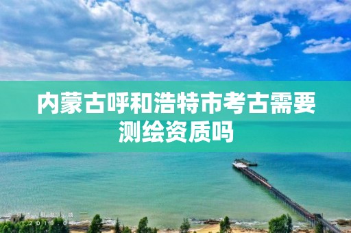 內(nèi)蒙古呼和浩特市考古需要測繪資質(zhì)嗎