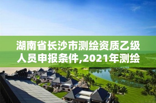 湖南省長沙市測繪資質(zhì)乙級人員申報條件,2021年測繪資質(zhì)乙級人員要求。