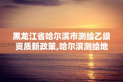 黑龍江省哈爾濱市測繪乙級資質新政策,哈爾濱測繪地理信息局招聘公告。