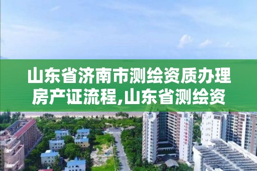 山東省濟南市測繪資質辦理房產證流程,山東省測繪資質管理規定。