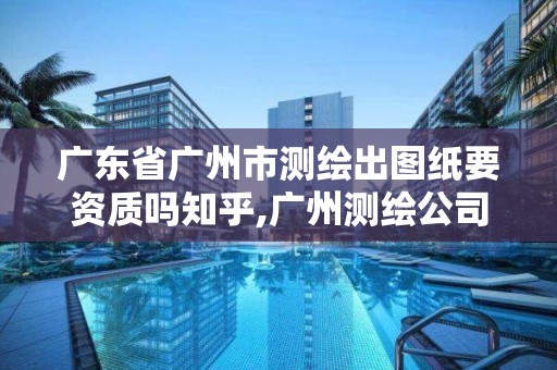 廣東省廣州市測繪出圖紙要資質嗎知乎,廣州測繪公司有哪些。