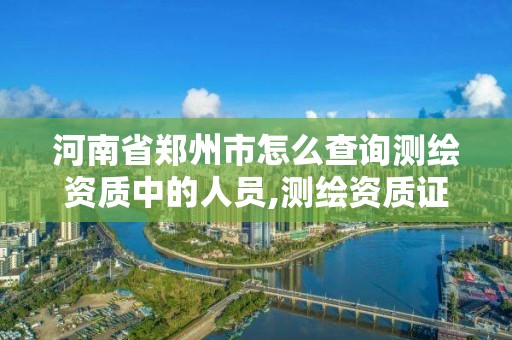 河南省鄭州市怎么查詢測繪資質中的人員,測繪資質證書查詢。