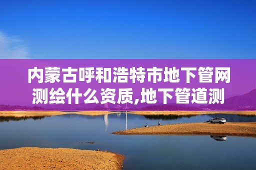 內蒙古呼和浩特市地下管網測繪什么資質,地下管道測繪工作是做什么。