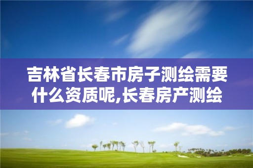 吉林省長春市房子測繪需要什么資質呢,長春房產測繪公司。