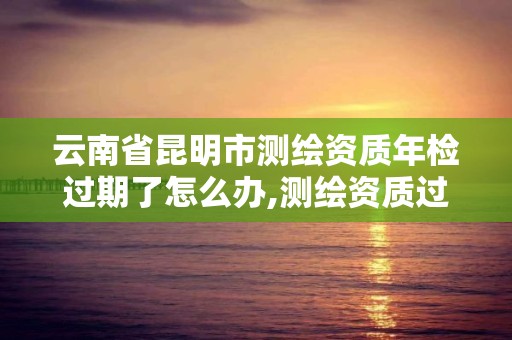 云南省昆明市測繪資質年檢過期了怎么辦,測繪資質過期還能用嗎。