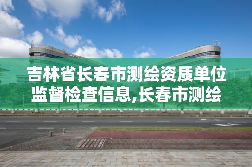 吉林省長春市測繪資質單位監督檢查信息,長春市測繪公司招聘。