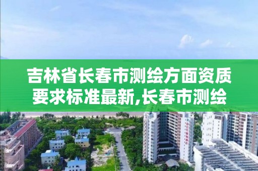 吉林省長春市測繪方面資質要求標準最新,長春市測繪院官網。