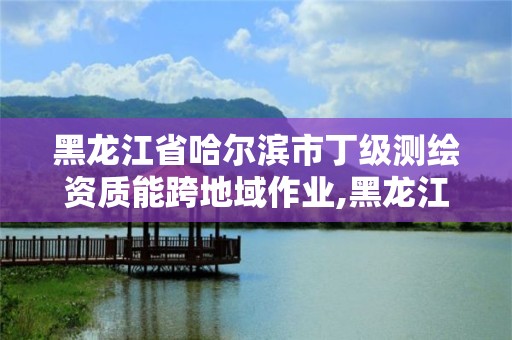 黑龍江省哈爾濱市丁級測繪資質能跨地域作業,黑龍江省測繪甲級單位。