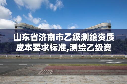 山東省濟南市乙級測繪資質成本要求標準,測繪乙級資質多少錢。